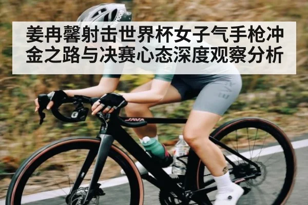 姜冉馨射击世界杯女子气手枪冲金之路与决赛心态深度观察分析