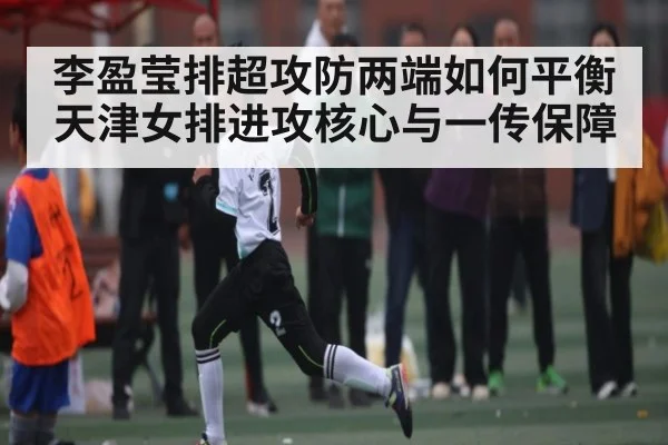 李盈莹排超攻防两端如何平衡天津女排进攻核心与一传保障