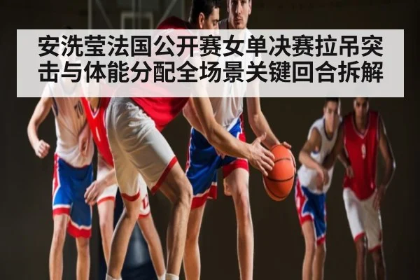 安洗莹法国公开赛女单决赛拉吊突击与体能分配全场景关键回合拆解