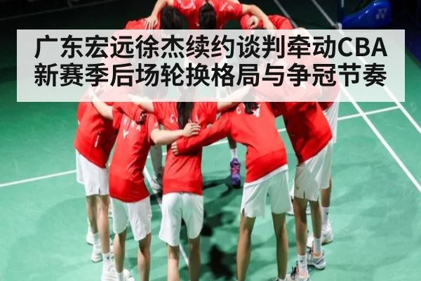 广东宏远徐杰续约谈判牵动CBA新赛季后场轮换格局与争冠节奏
