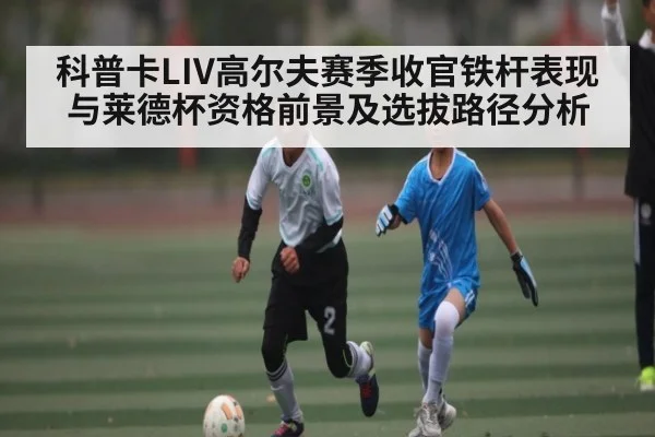 科普卡LIV高尔夫赛季收官铁杆表现与莱德杯资格前景及选拔路径分析